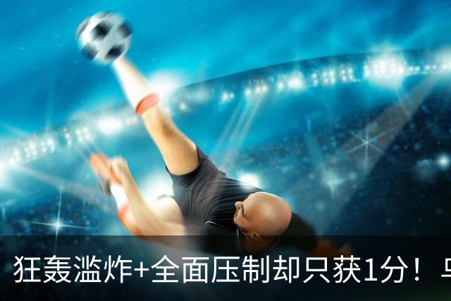 狂轰滥炸+全面压制却只获1分！乌拉圭为低效进攻付出代价